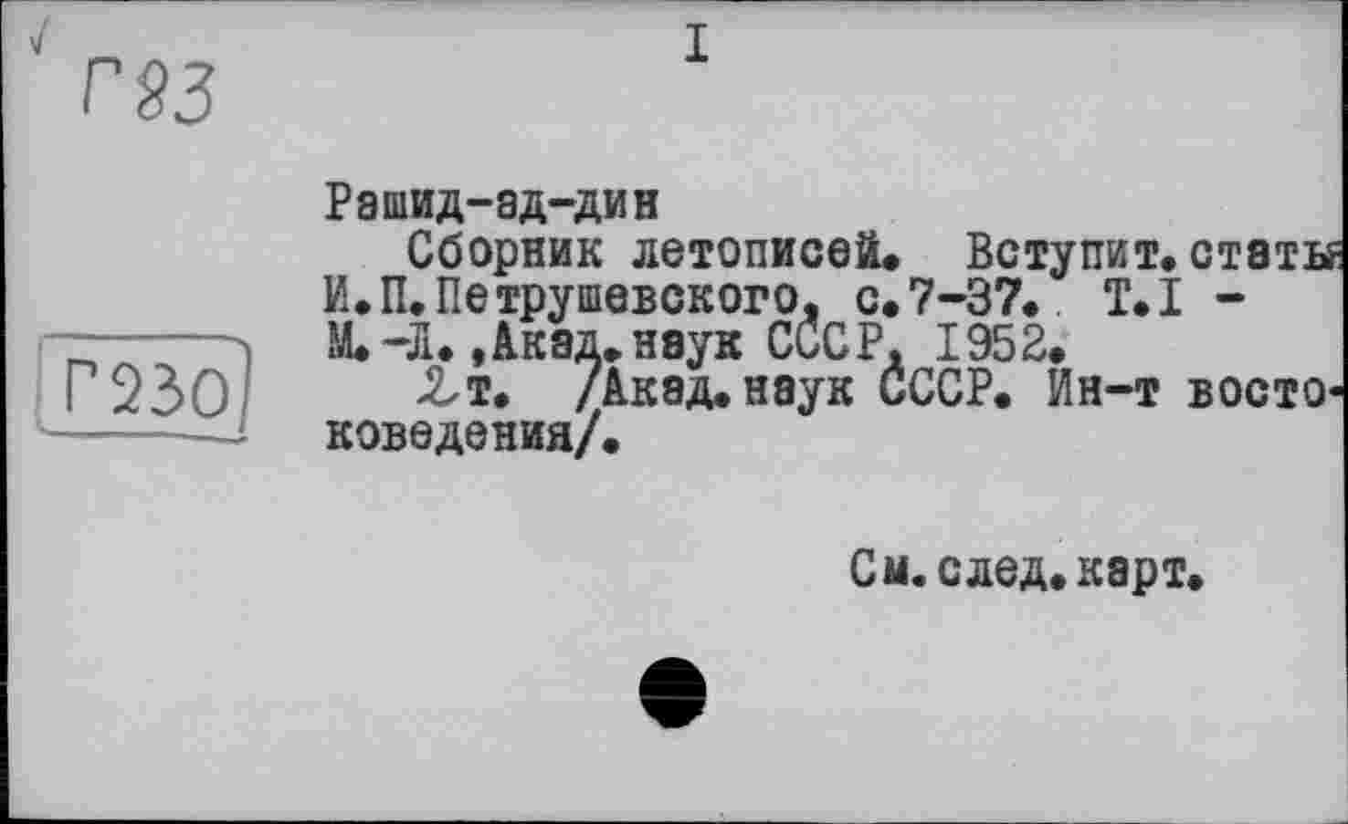 ﻿r§3
I
Г23ОІ
Рашид-ад-дин
Сборник летописей. Вступит.стэты И.П.Петрушевского, с. 7-37. T.I -М. -Л.,Акад.наук СССР, 1952.
Zт. /Акад, наук СССР. Ин-т востоковедения/.
См. след, карт*